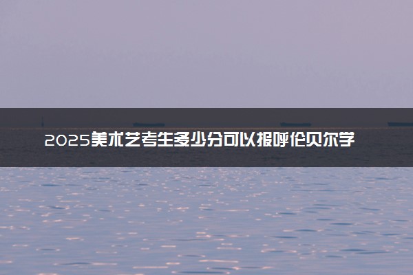 2025美术艺考生多少分可以报呼伦贝尔学院