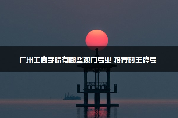 广州工商学院有哪些热门专业 推荐的王牌专业