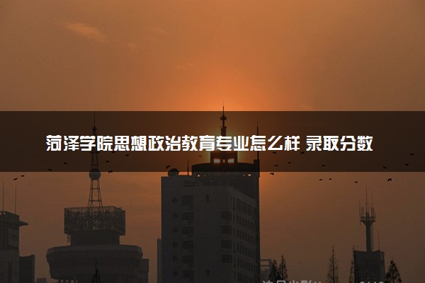 菏泽学院思想政治教育专业怎么样 录取分数线多少