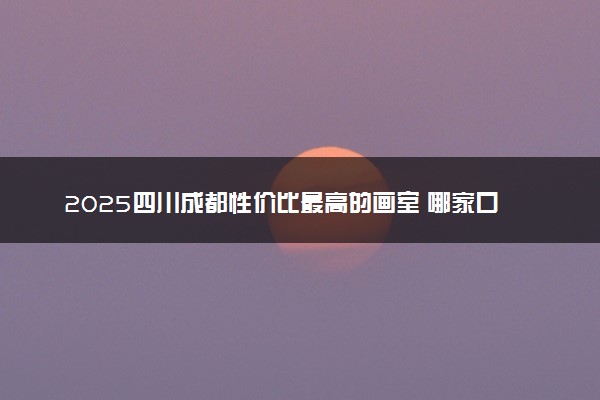 2025四川成都性价比最高的画室 哪家口碑好