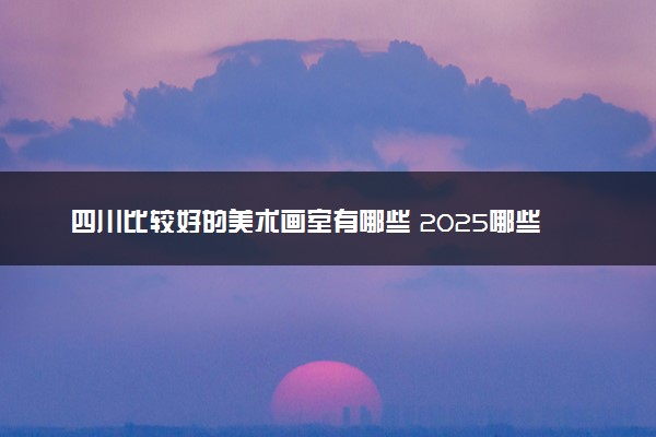 四川比较好的美术画室有哪些 2025哪些值得选择