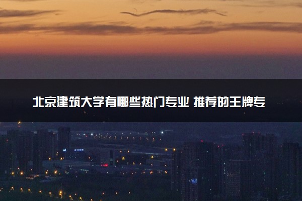 北京建筑大学有哪些热门专业 推荐的王牌专业