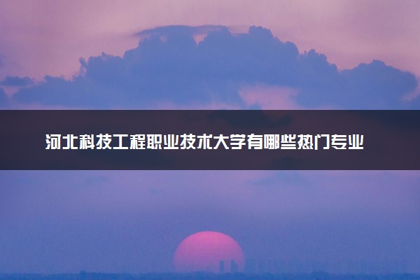 河北科技工程职业技术大学有哪些热门专业 推荐的王牌专业