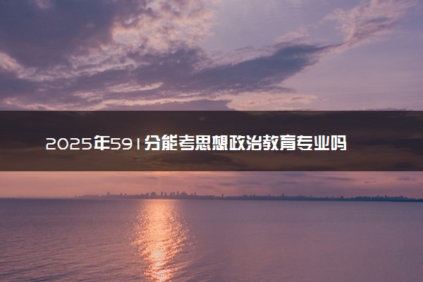 2025年591分能考思想政治教育专业吗 591分思想政治教育专业大学推荐