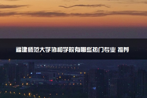 福建师范大学协和学院有哪些热门专业 推荐的王牌专业