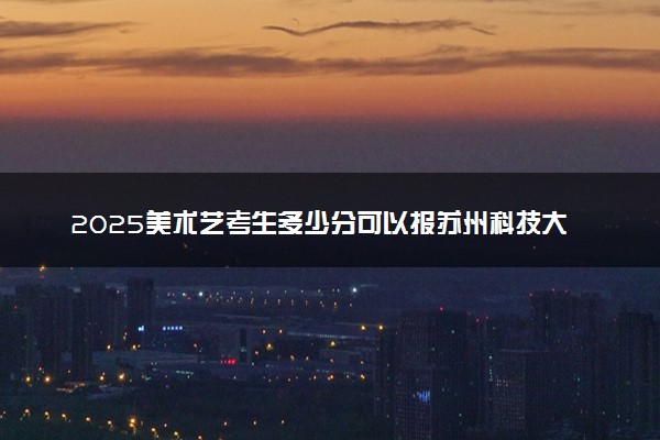 2025美术艺考生多少分可以报苏州科技大学天平学院