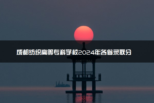 成都纺织高等专科学校2024年各省录取分数线 多少分能考上