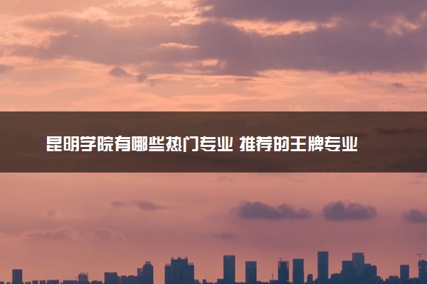 昆明学院有哪些热门专业 推荐的王牌专业