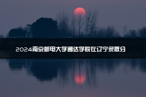 2024南京邮电大学通达学院在辽宁录取分数线 各专业分数及位次