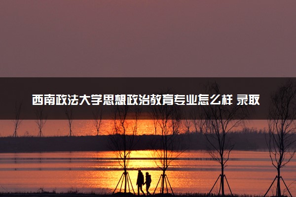 西南政法大学思想政治教育专业怎么样 录取分数线多少