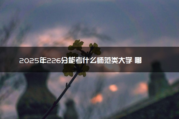 2025年226分能考什么师范类大学 哪些大学值得报