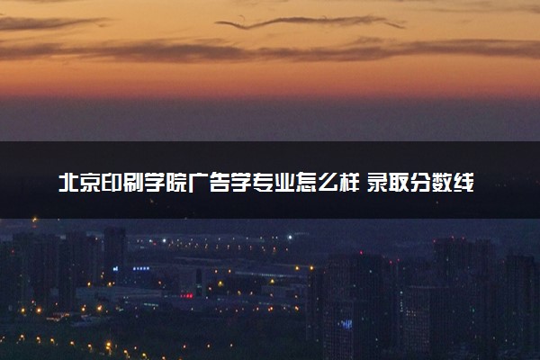 北京印刷学院广告学专业怎么样 录取分数线多少