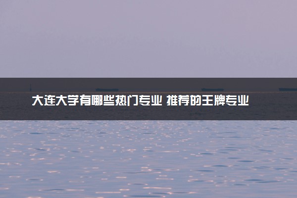大连大学有哪些热门专业 推荐的王牌专业