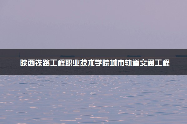 陕西铁路工程职业技术学院城市轨道交通工程技术专业怎么样 录取分数线多少