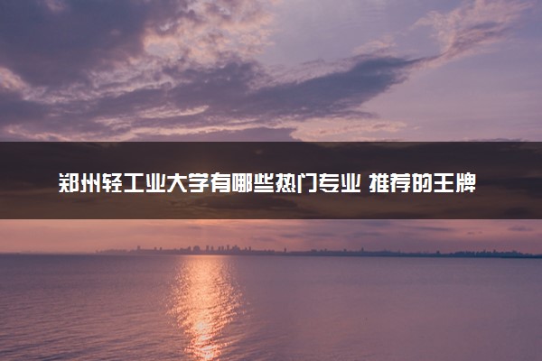 郑州轻工业大学有哪些热门专业 推荐的王牌专业