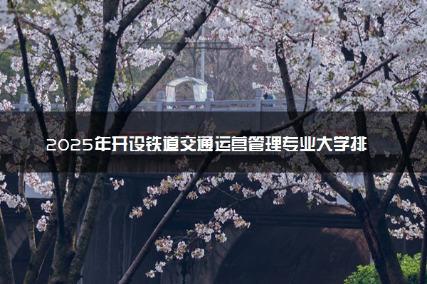 2025年开设铁道交通运营管理专业大学排名及评级 高校排行榜