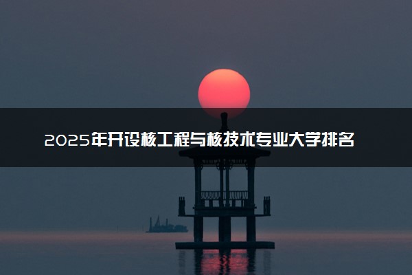 2025年开设核工程与核技术专业大学排名及评级 高校排行榜