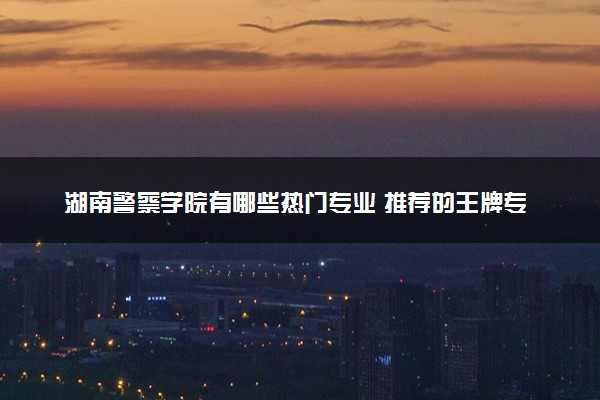 湖南警察学院有哪些热门专业 推荐的王牌专业