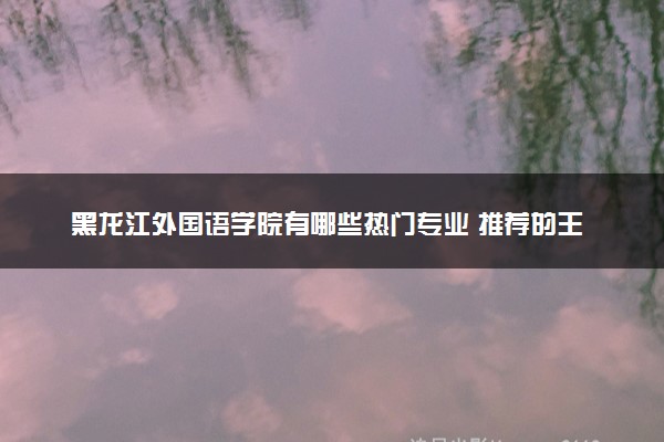 黑龙江外国语学院有哪些热门专业 推荐的王牌专业