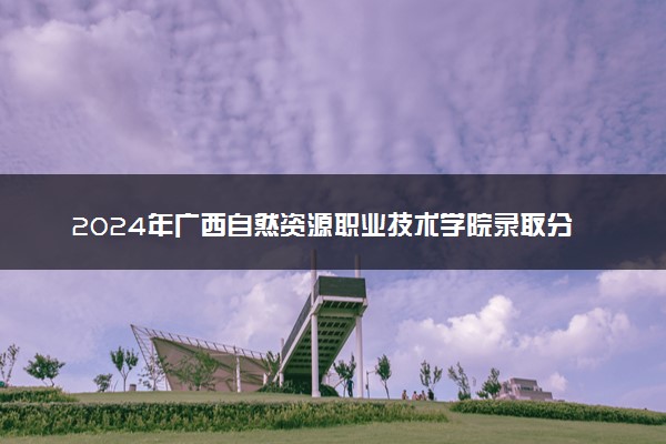 2024年广西自然资源职业技术学院录取分数线是多少 各省最低分数线及位次