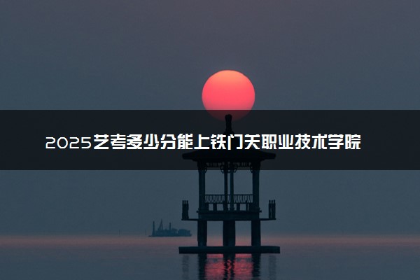 2025艺考多少分能上铁门关职业技术学院 最低分数线是多少