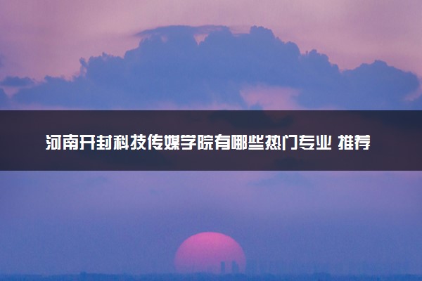 河南开封科技传媒学院有哪些热门专业 推荐的王牌专业
