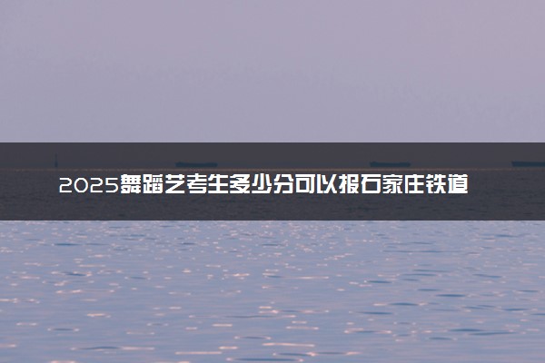 2025舞蹈艺考生多少分可以报石家庄铁道大学四方学院