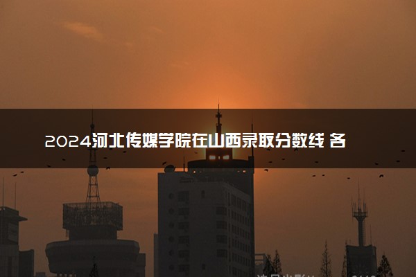 2024河北传媒学院在山西录取分数线 各专业分数及位次