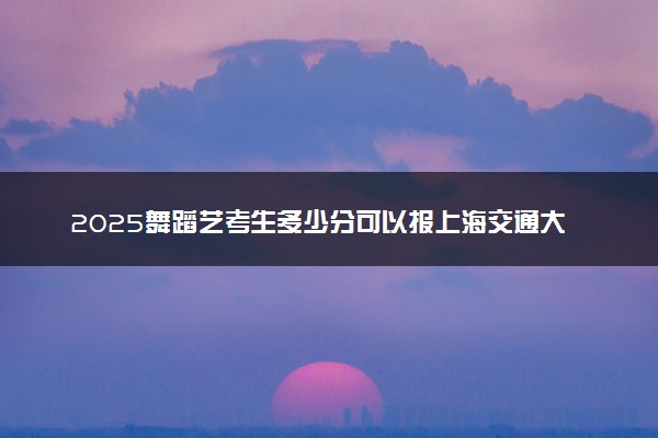2025舞蹈艺考生多少分可以报上海交通大学