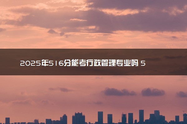 2025年516分能考行政管理专业吗 516分行政管理专业大学推荐