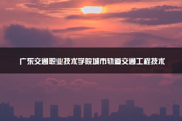 广东交通职业技术学院城市轨道交通工程技术专业怎么样 录取分数线多少