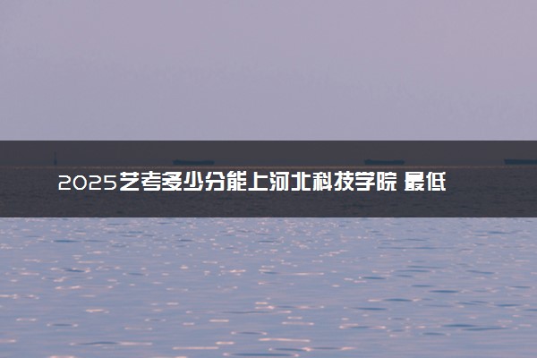 2025艺考多少分能上河北科技学院 最低分数线是多少