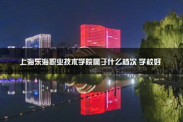 上海东海职业技术学院属于什么档次 学校好不好