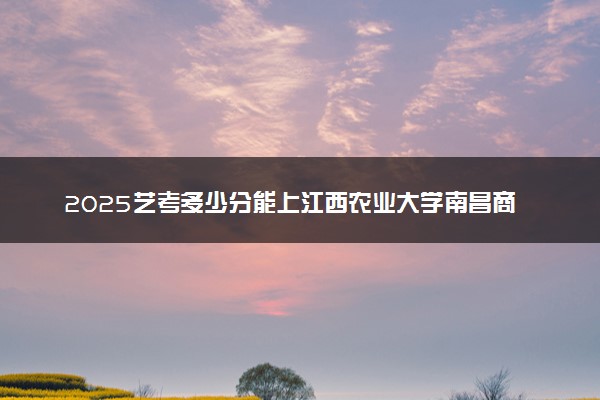 2025艺考多少分能上江西农业大学南昌商学院 最低分数线是多少