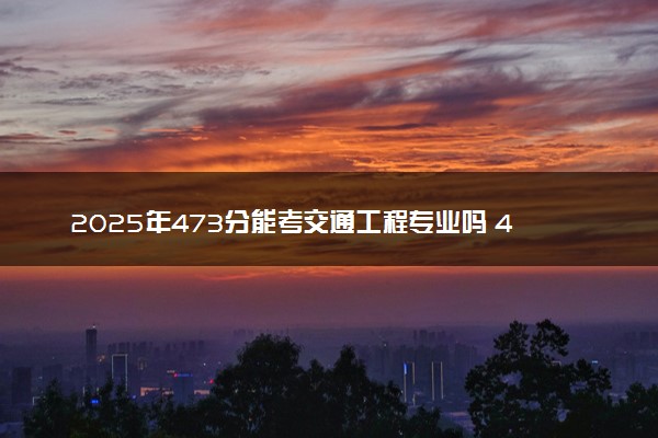 2025年473分能考交通工程专业吗 473分交通工程专业大学推荐