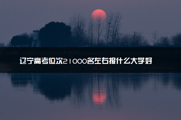 辽宁高考位次21000名左右报什么大学好（2025年参考）