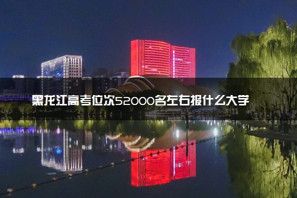 黑龙江高考位次52000名左右报什么大学好（2025年参考）