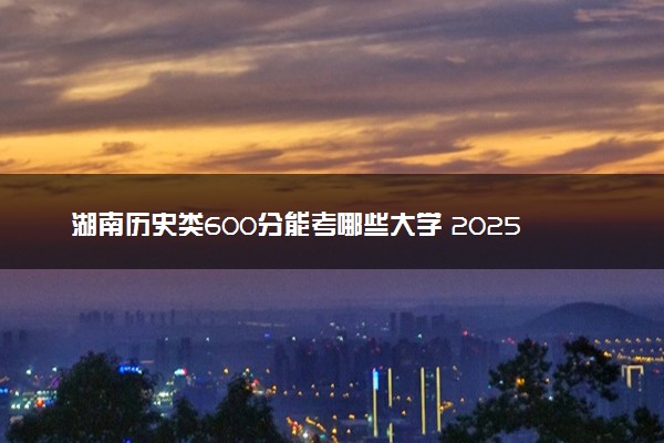 湖南历史类600分能考哪些大学 2025考生稳上的大学名单