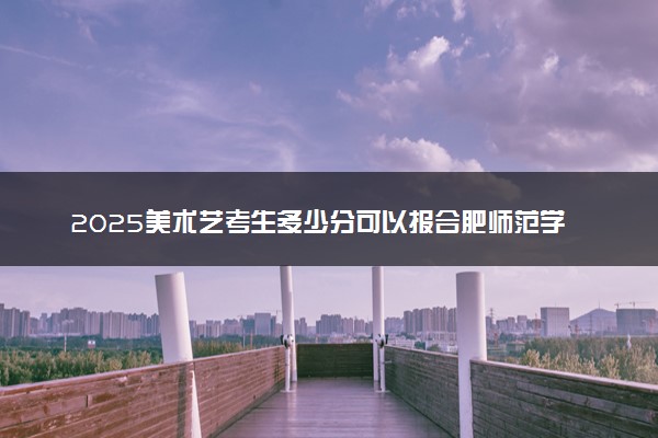 2025美术艺考生多少分可以报合肥师范学院