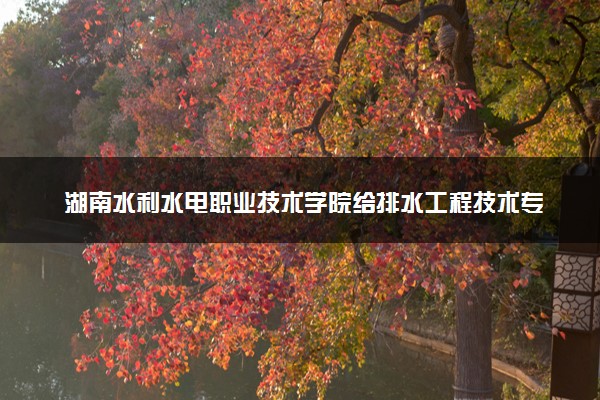 湖南水利水电职业技术学院给排水工程技术专业怎么样 录取分数线多少