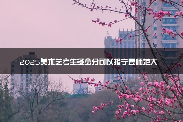 2025美术艺考生多少分可以报宁夏师范大学