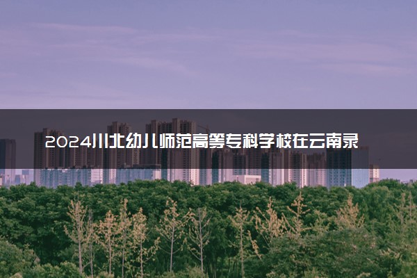 2024川北幼儿师范高等专科学校在云南录取分数线 各专业分数及位次
