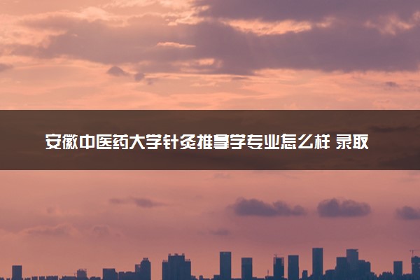 安徽中医药大学针灸推拿学专业怎么样 录取分数线多少