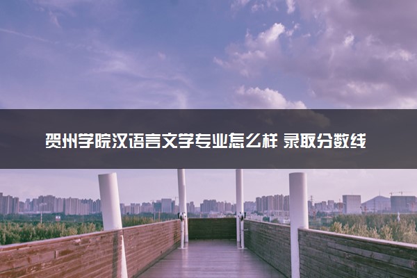 贺州学院汉语言文学专业怎么样 录取分数线多少