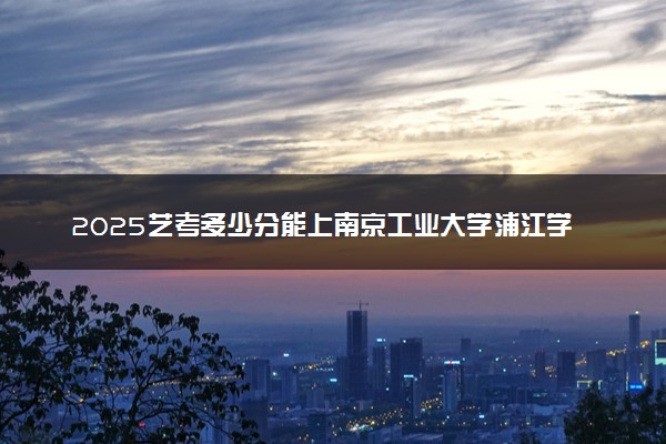 2025艺考多少分能上南京工业大学浦江学院 最低分数线是多少
