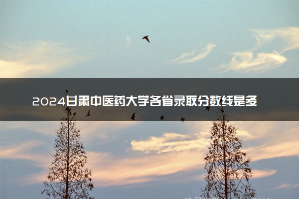2024甘肃中医药大学各省录取分数线是多少 最低分及位次