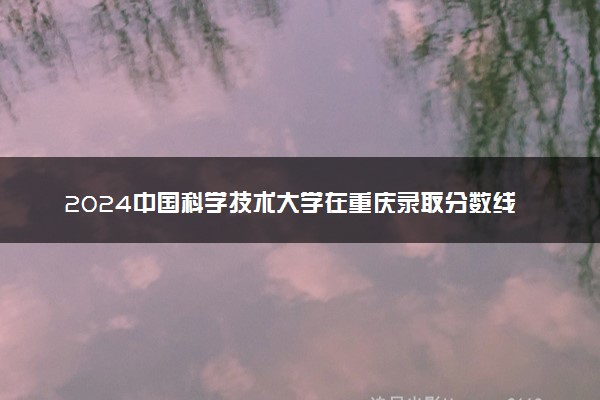2024中国科学技术大学在重庆录取分数线 各专业分数及位次
