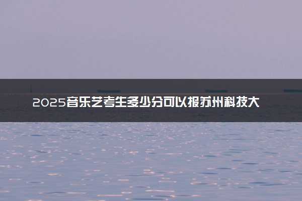 2025音乐艺考生多少分可以报苏州科技大学天平学院