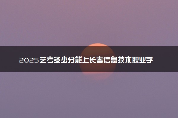 2025艺考多少分能上长春信息技术职业学院 最低分数线是多少