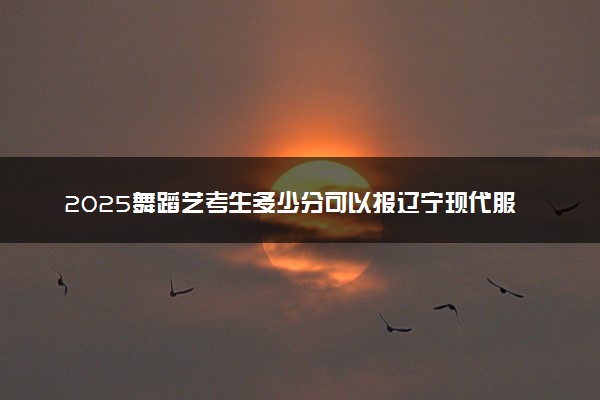 2025舞蹈艺考生多少分可以报辽宁现代服务职业技术学院